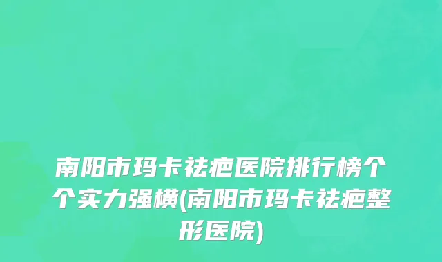 南阳市玛卡祛疤医院排行榜个个实力强横(南阳市玛卡祛疤整形医院)