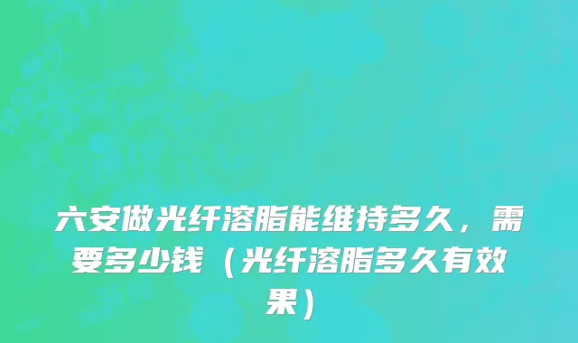 六安做光纤溶脂能维持多久，需要多少钱（光纤溶脂多久有效果）