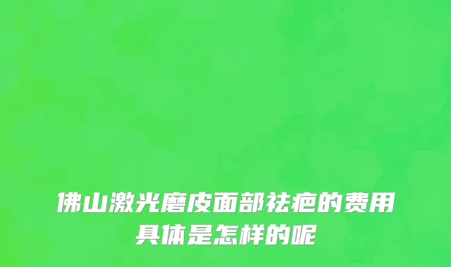 佛山激光磨皮面部祛疤的费用具体是怎样的呢