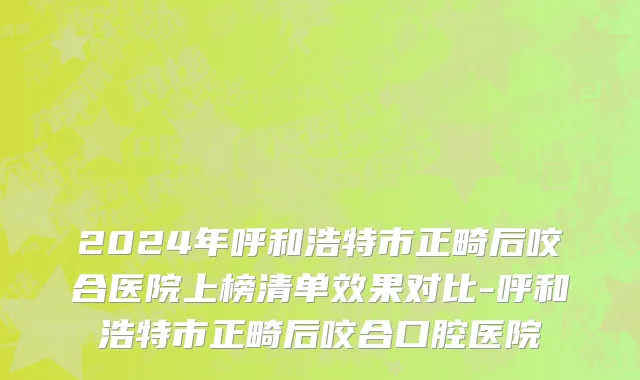 2024年呼和浩特市正畸后咬合医院上榜清单效果对比-呼和浩特市正畸后咬合口腔医院