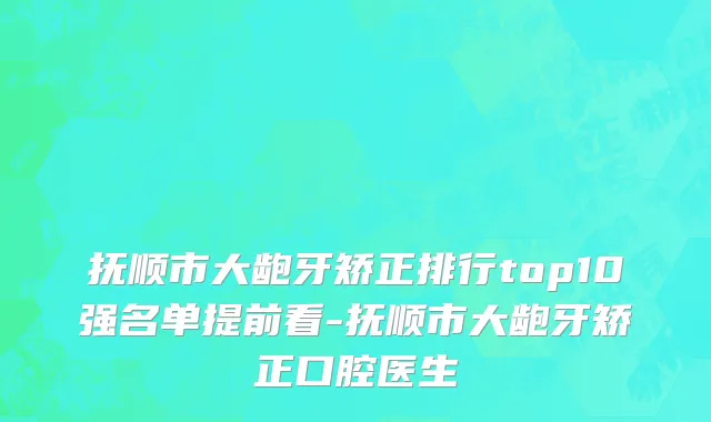 抚顺市大龅牙矫正排行top10强名单提前看-抚顺市大龅牙矫正口腔医生