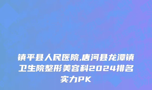 镇平县人民医院,唐河县龙潭镇卫生院整形美容科2024排名实力PK