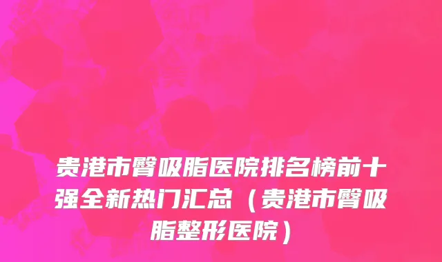 贵港市臀吸脂医院排名榜前十强全新热门汇总（贵港市臀吸脂整形医院）