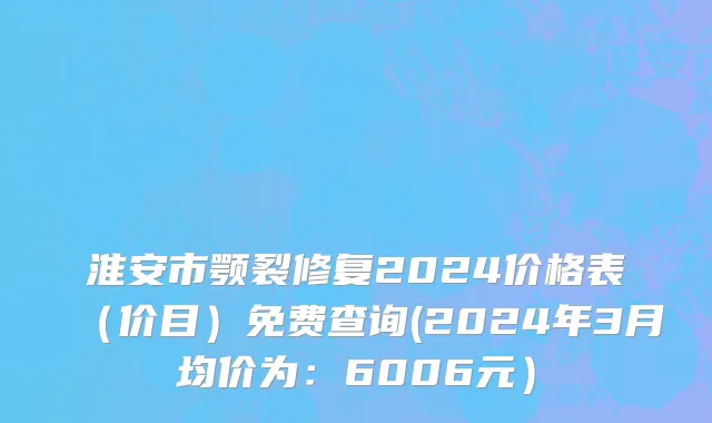 淮安市颚裂修复2024价格表（价目）免费查询(2024年3月均价为：6006元）