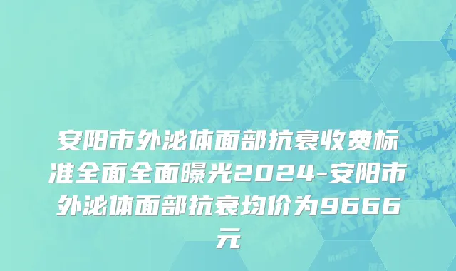 安阳市外泌体面部抗衰收费标准全面全面曝光2024-安阳市外泌体面部抗衰均价为9666元