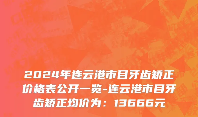 2024年连云港市目牙齿矫正价格表公开一览-连云港市目牙齿矫正均价为：13666元