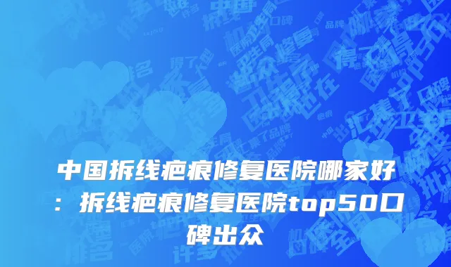 中国拆线疤痕修复医院哪家好：拆线疤痕修复医院top50口碑出众