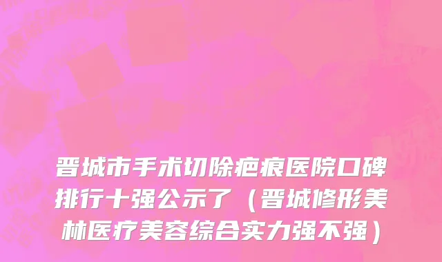 晋城市手术切除疤痕医院口碑排行十强公示了（晋城修形美林医疗美容综合实力强不强）