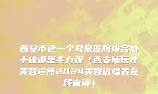 西安市造一个耳朵医院排名前十佳哪里实力强（西安博医疗美容诊所2024美容价格表在线查询）