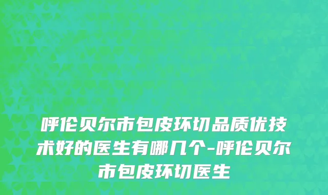 呼伦贝尔市包皮环切品质优技术好的医生有哪几个-呼伦贝尔市包皮环切医生