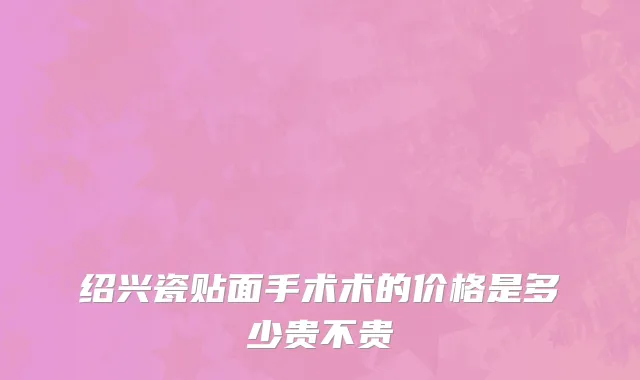 绍兴瓷贴面手术术的价格是多少贵不贵