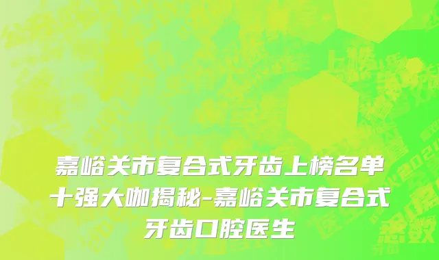 嘉峪关市复合式牙齿上榜名单十强大咖揭秘-嘉峪关市复合式牙齿口腔医生