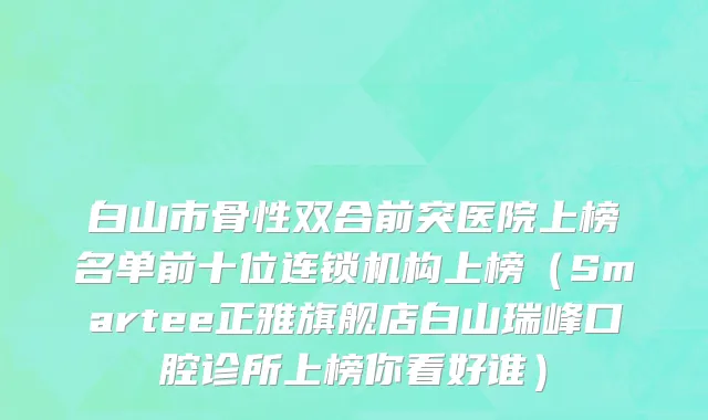 白山市骨性双合前突医院上榜名单前十位连锁机构上榜（Smartee正雅旗舰店白山瑞峰口腔诊所上榜你看好谁）