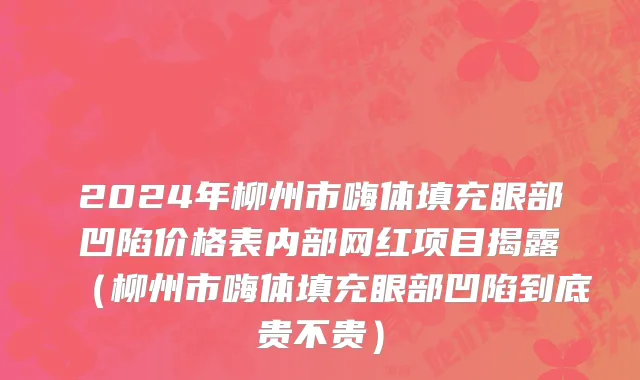 2024年柳州市嗨体填充眼部凹陷价格表内部网红项目揭露（柳州市嗨体填充眼部凹陷到底贵不贵）