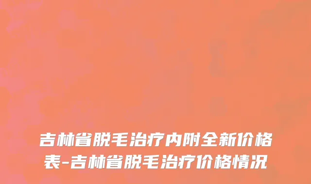 吉林省脱毛治疗内附全新价格表-吉林省脱毛治疗价格情况