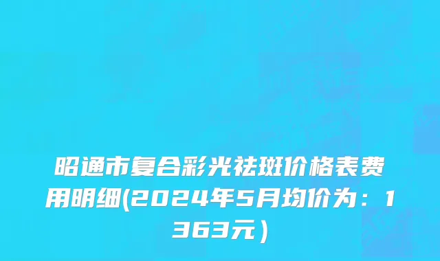昭通市复合彩光祛斑价格表费用明细(2024年5月均价为：1363元）