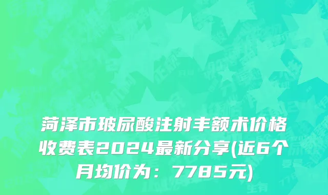 菏泽市玻尿酸注射丰额术价格收费表2024最新分享(近6个月均价为：7785元)