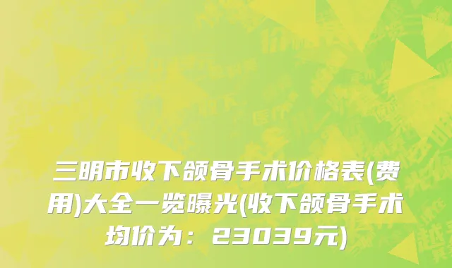 三明市收下颌骨手术价格表(费用)大全一览曝光(收下颌骨手术均价为：23039元)