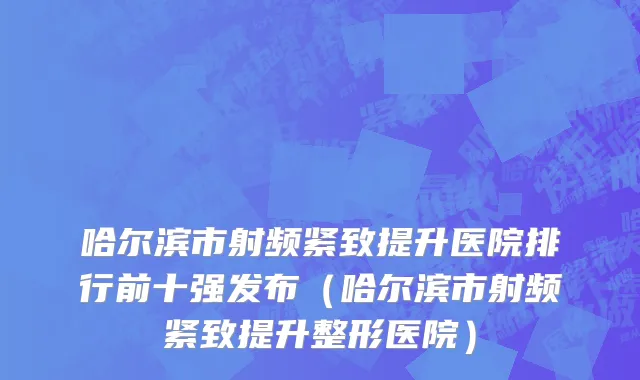 哈尔滨市射频紧致提升医院排行前十强发布（哈尔滨市射频紧致提升整形医院）