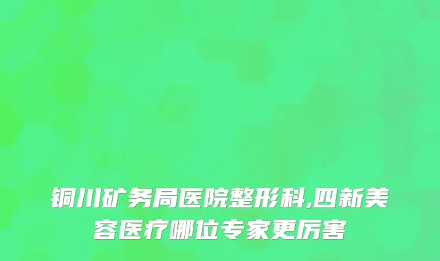 铜川矿务局医院整形科,四新美容医疗哪位专家更厉害