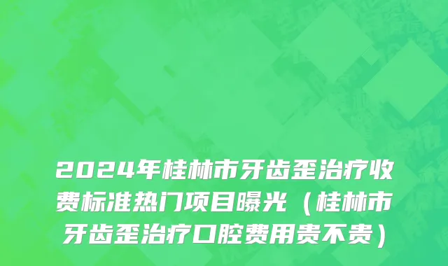2024年桂林市牙齿歪治疗收费标准热门项目曝光（桂林市牙齿歪治疗口腔费用贵不贵）