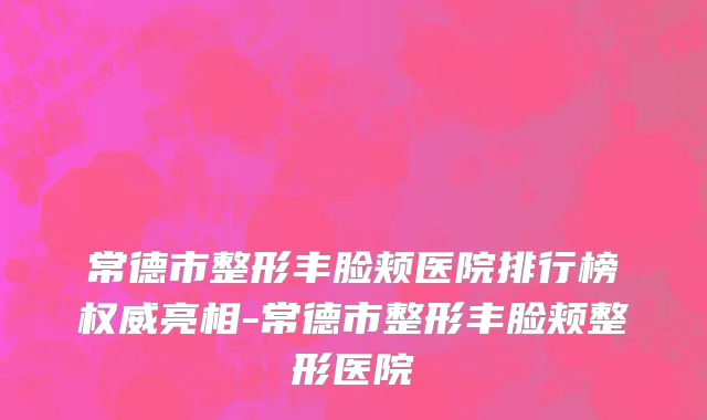 常德市整形丰脸颊医院排行榜权威亮相-常德市整形丰脸颊整形医院