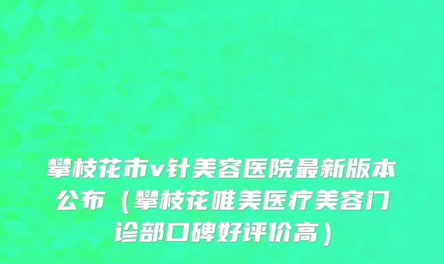 攀枝花市v针美容医院最新版本公布（攀枝花唯美医疗美容门诊部口碑好评价高）