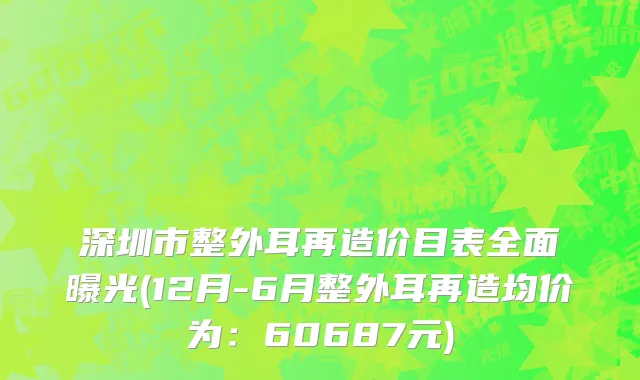 深圳市整外耳再造价目表全面曝光(12月-6月整外耳再造均价为：60687元)