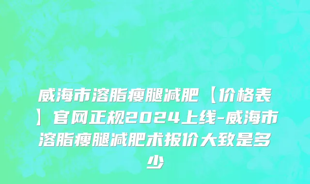 威海市溶脂瘦腿减肥【价格表】官网正规2024上线-威海市溶脂瘦腿减肥术报价大致是多少