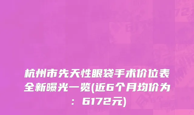 杭州市先天性眼袋手术价位表全新曝光一览(近6个月均价为：6172元)