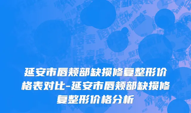 延安市唇颊部缺损修复整形价格表对比-延安市唇颊部缺损修复整形价格分析
