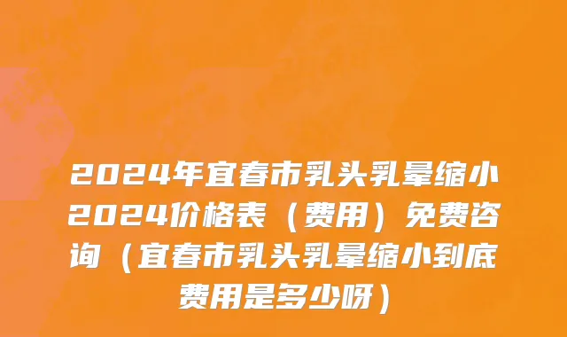 2024年宜春市乳头乳晕缩小2024价格表（费用）免费咨询（宜春市乳头乳晕缩小到底费用是多少呀）