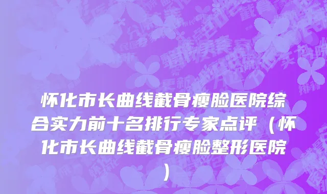 怀化市长曲线截骨瘦脸医院综合实力前十名排行专家点评（怀化市长曲线截骨瘦脸整形医院）