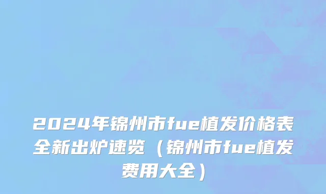 2024年锦州市fue植发价格表全新出炉速览（锦州市fue植发费用大全）