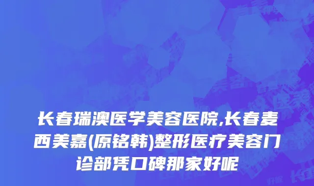 长春瑞澳医学美容医院,长春麦西美嘉(原铭韩)整形医疗美容门诊部凭口碑那家好呢