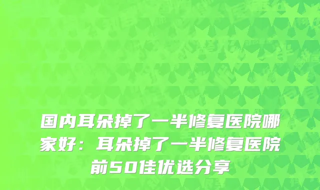 国内耳朵掉了一半修复医院哪家好：耳朵掉了一半修复医院前50佳优选分享