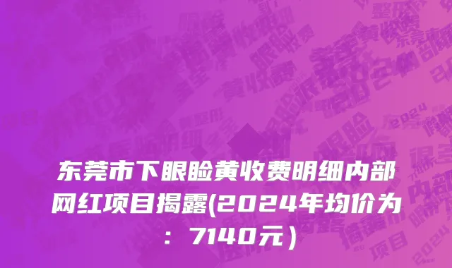东莞市下眼睑黄收费明细内部网红项目揭露(2024年均价为：7140元）