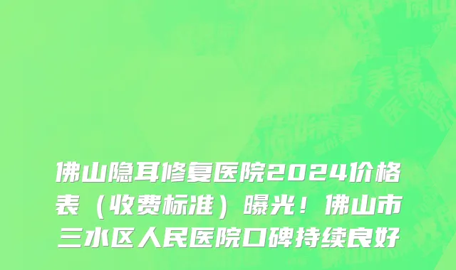佛山隐耳修复医院2024价格表(收费标准)曝光!佛山市三水区人民医院口碑持续良好
