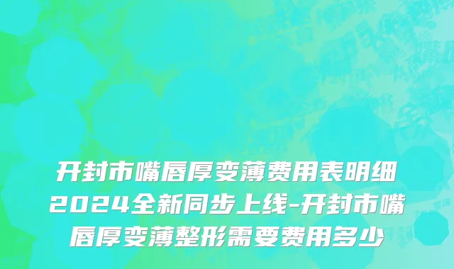 开封市嘴唇厚变薄费用表明细2024全新同步上线-开封市嘴唇厚变薄整形需要费用多少