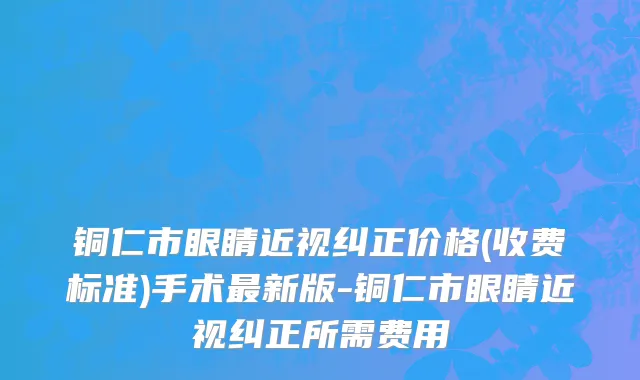 铜仁市眼睛近视纠正价格(收费标准)手术最新版-铜仁市眼睛近视纠正所需费用