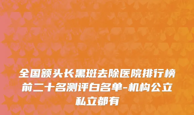 全国额头长黑斑去除医院排行榜前二十名测评白名单-机构公立私立都有