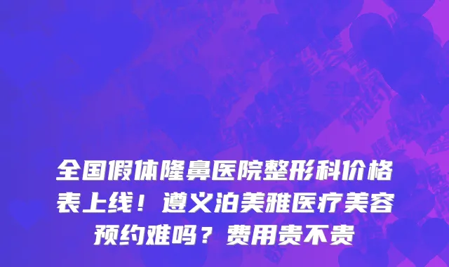 全国假体隆鼻医院整形科价格表上线！遵义泊美雅医疗美容预约难吗？费用贵不贵