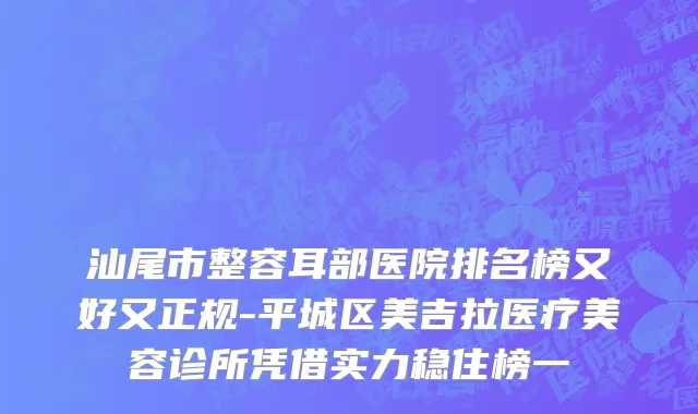 汕尾市整容耳部医院排名榜又好又正规-平城区美吉拉医疗美容诊所凭借实力稳住榜一