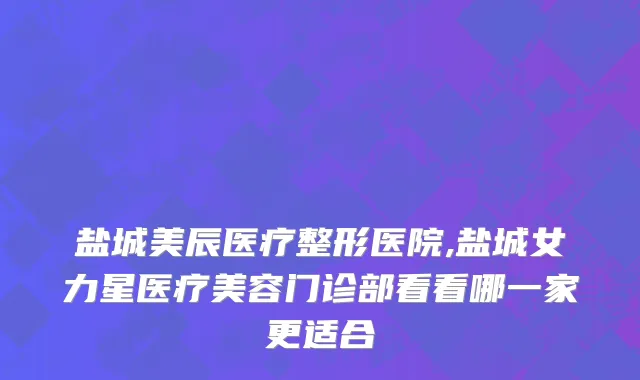 盐城美辰医疗整形医院,盐城女力星医疗美容门诊部看看哪一家更适合