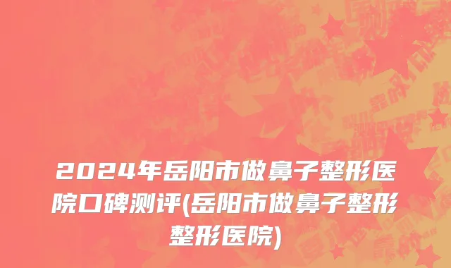 2024年岳阳市做鼻子整形医院口碑测评(岳阳市做鼻子整形整形医院)