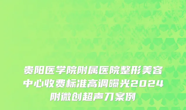 贵阳医学院附属医院整形美容中心收费标准高调曝光2024附微创超声刀案例