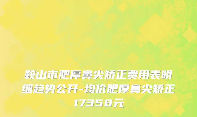 鞍山市肥厚鼻尖矫正费用表明细趋势公开-均价肥厚鼻尖矫正17358元