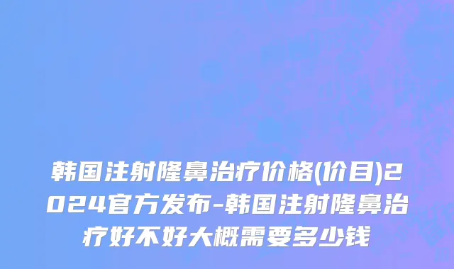 韩国注射隆鼻治疗价格(价目)2024官方发布-韩国注射隆鼻治疗好不好大概需要多少钱