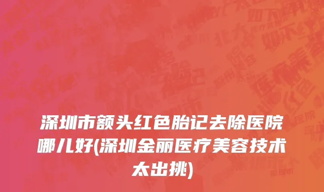 深圳市额头红色胎记去除医院哪儿好(深圳金丽医疗美容技术太出挑)