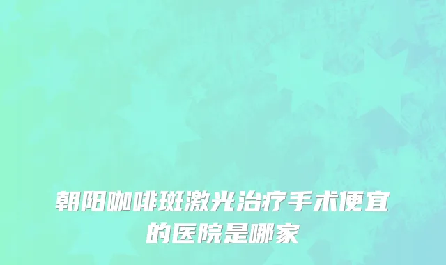 朝阳咖啡斑激光治疗手术便宜的医院是哪家
